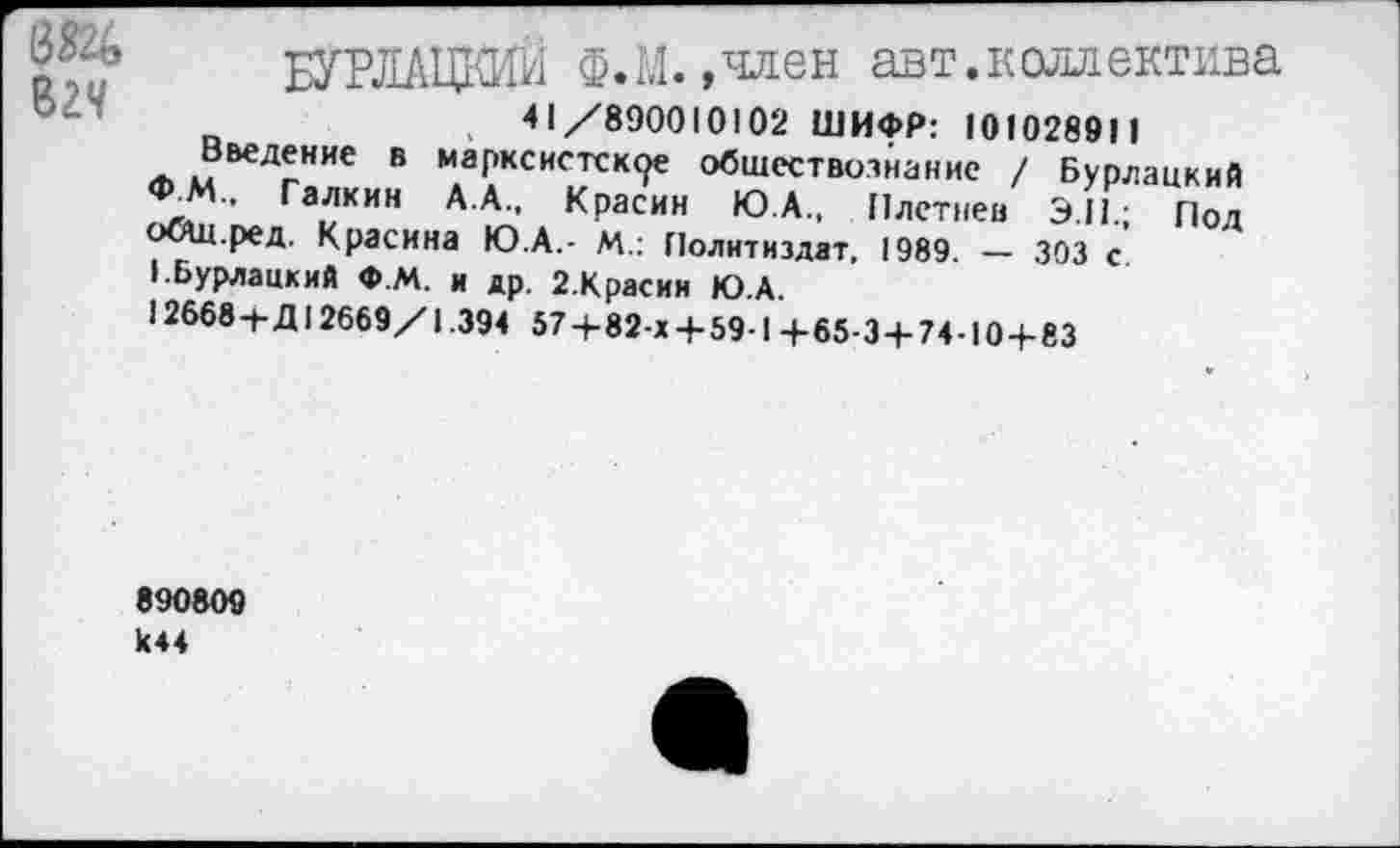 ﻿БУРЛАЦКИЙ Ф. 1,1. »член авт.коллектива
41/890010102 ШИФР: 10102891 1
Введение в марксистские обществознание / Бурлацкий Ф_М„ Галкин А.А., Красин Ю.А.. Плетней Э.П.; Под оощ.ред. Красина Ю.А.- М.: Политиздат, 1989. — 303 с I.Бурлацкий Ф.М. и др. 2.Красия Ю.А.
12668+Д12669/1.394 57+82-х 4-59-1 4-65-3 + 74-10+83
890809 к44